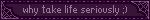 why take life seriously ;)
