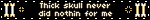 Thick skull never did nothin for me
