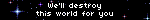 We'll destroy this world for you