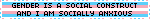 GENDER IS A SOCIAL CONSTRUCT AND I AM SOCIALLY ANXIOUS