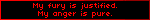 My fury is justified. My anger is pure.