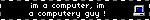 im a computer, im a computery guy !