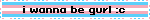 i wanna be gurl :c