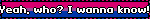 Yeah, who? I wanna know!