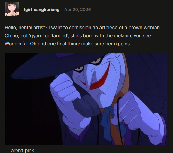tumblr post by user tgirl-sangkuriang: Hello, Hentai artist? I want to commision an artpiece of a brown woman. Oh no, not gyaru or tanned, she's born with the melanin, you see. Wonderful. Oh and one final thing: make sure her nipples.... image of the joker from batman calling ....aren't pink.