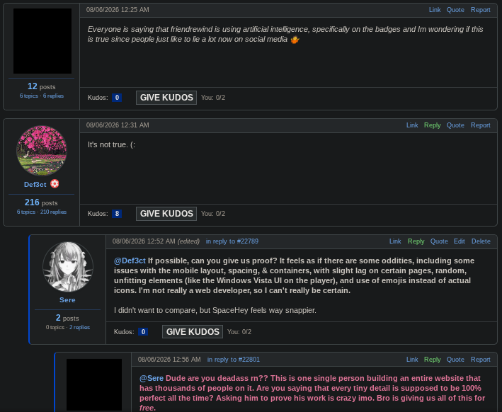 A screenshot of a forum post on FriendRewind (in dark mode), showing the following posts: A redacted user said: Everyone is saying that friendrewind is using artificial intelligence, specifically on the badges and I'm wondering if this is true since people just like to lie a lot now on social media 🤷 Def3ct, the creator of the platform, said: It's not true. (: Sere, myself, said: If possible, can you give us proof? It feels as if there are some oddities, including some issues with the mobile layout, spacing, & containers, with slight lag on certain pages, random, unfitting elements (like the Windows Vista UI on the player), and use of emojis instead of actual icons. I'm not really a web developer, so I can't really be certain. I didn't want to compare, but SpaceHey feels way snappier. Another redacted user replied to me: @Sere Dude are you deadass rn?? This is one single person building an entire website that has thousands of people on it. Are you saying that every tiny detail is supposed to be 100% perfect all the time? Asking him to prove his work is crazy imo. Bro is giving us all of this for free.