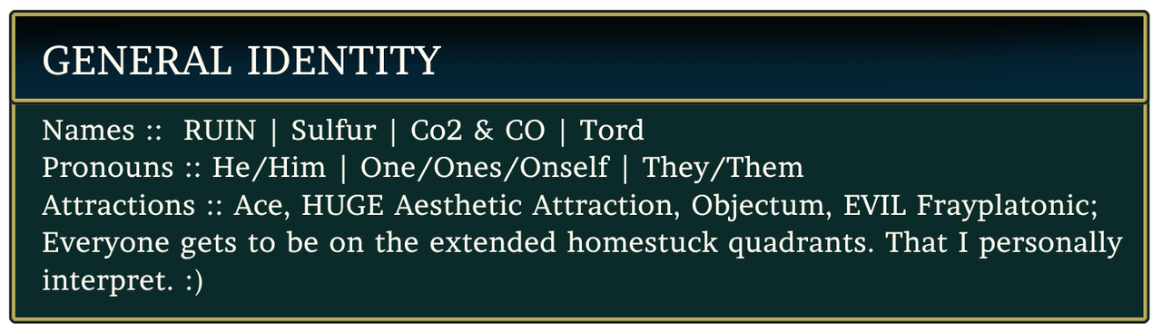 GENERAL IDENTITY. Names: Ruin, Sulfur, Co2 & Co, Tord. Pronouns: He/Him, One/Ones/Oneself, They/Them. Attractions: Ace, Huge aesthetic attraction, Objectum, evil frayplatonic; everyone gets to be on the extended homestuck quadrants that I personally interpet. Smiley Face.